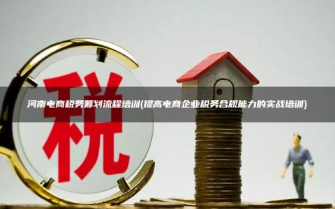 河南电商税务筹划流程培训(提高电商企业税务合规能力的实战培训)