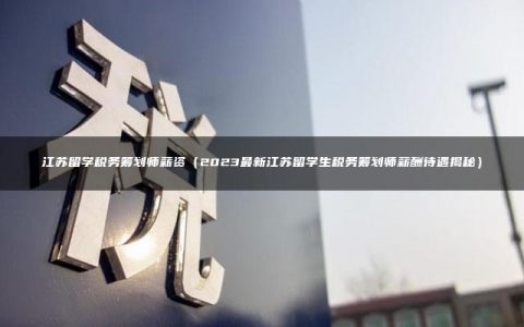 江苏留学税务筹划师薪资（2023最新江苏留学生税务筹划师薪酬待遇揭秘）