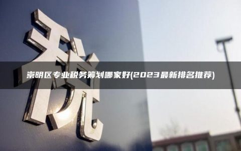 崇明区专业税务筹划哪家好(2023最新排名推荐)