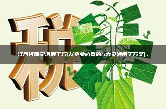 江西咨询灵活用工方法(企业必看的5大灵活用工方案)。