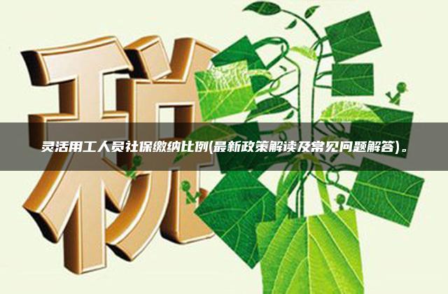 灵活用工人员社保缴纳比例(最新政策解读及常见问题解答)。