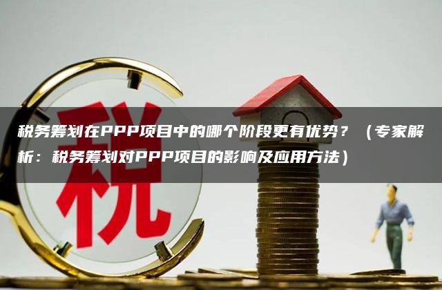 税务筹划在PPP项目中的哪个阶段更有优势？（专家解析：税务筹划对PPP项目的影响及应用方法）