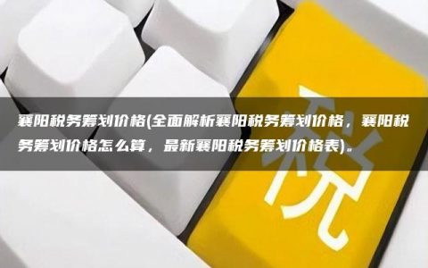 襄阳税务筹划价格(全面解析襄阳税务筹划价格，襄阳税务筹划价格怎么算，最新襄阳税务筹划价格表)。