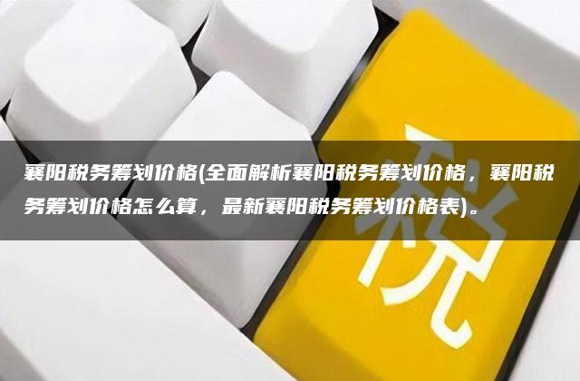 襄阳税务筹划价格(全面解析襄阳税务筹划价格，襄阳税务筹划价格怎么算，最新襄阳税务筹划价格表)。