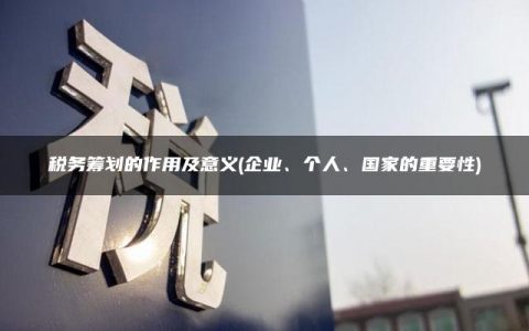 税务筹划的作用及意义(企业、个人、国家的重要性)