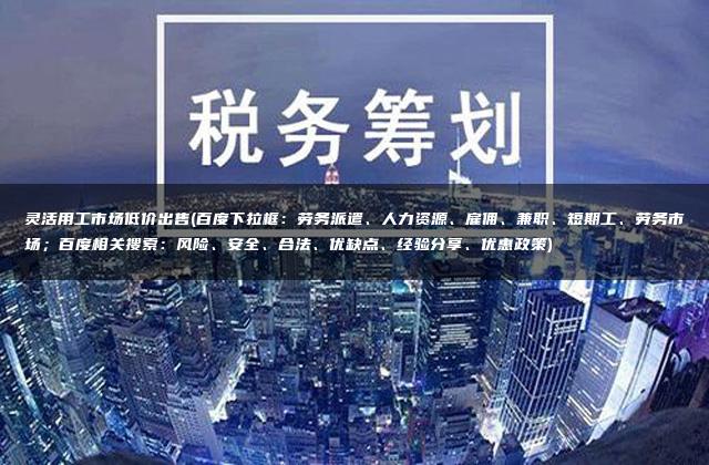 灵活用工市场低价出售(百度下拉框：劳务派遣、人力资源、雇佣、兼职、短期工、劳务市场；百度相关搜索：风险、安全、合法、优缺点、经验分享、优惠政策)