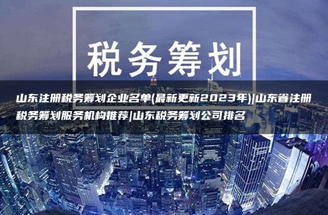 山东注册税务筹划企业名单(最新更新2023年)|山东省注册税务筹划服务机构推荐|山东税务筹划公司排名