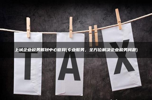 上城企业税务筹划中心官网(专业服务，全方位解决企业税务问题)