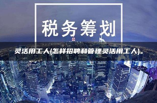 灵活用工人(怎样招聘和管理灵活用工人)。