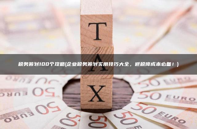 税务筹划100个攻略(企业税务筹划实用技巧大全，避税降成本必备！)