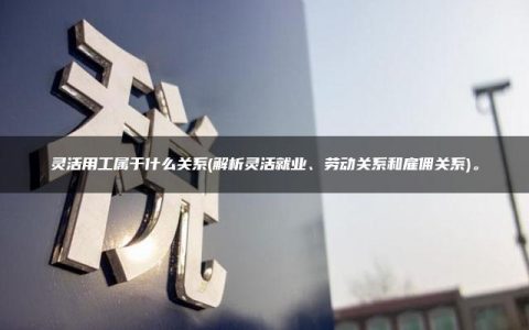 灵活用工属于什么关系(解析灵活就业、劳动关系和雇佣关系)。