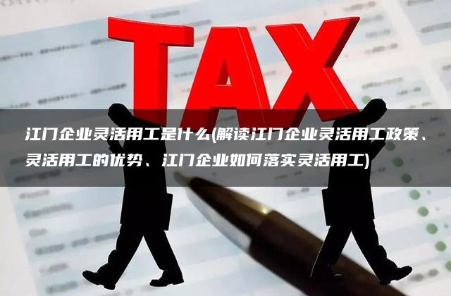 江门企业灵活用工是什么(解读江门企业灵活用工政策、灵活用工的优势、江门企业如何落实灵活用工)