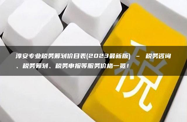 淳安专业税务筹划价目表(2023最新版) – 税务咨询、税务筹划、税务申报等服务价格一览！