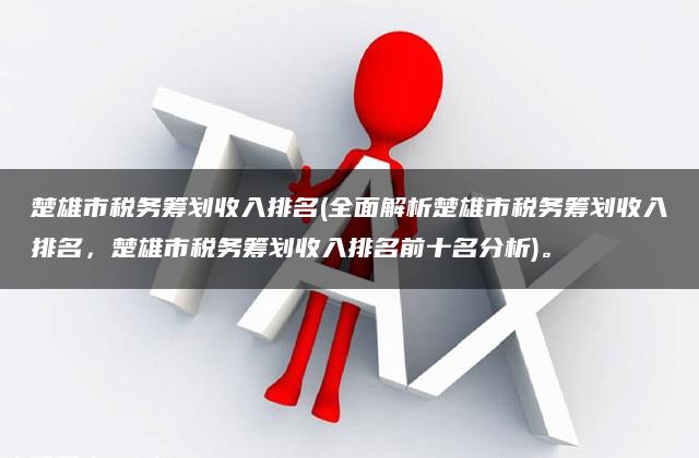 楚雄市税务筹划收入排名(全面解析楚雄市税务筹划收入排名，楚雄市税务筹划收入排名前十名分析)。