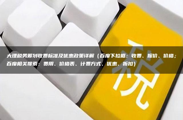 大理税务筹划收费标准及优惠政策详解（百度下拉框：收费、报价、价格；百度相关搜索：费用、价格表、计费方式、优惠、折扣）