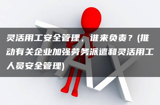 灵活用工安全管理，谁来负责？(推动有关企业加强劳务派遣和灵活用工人员安全管理)