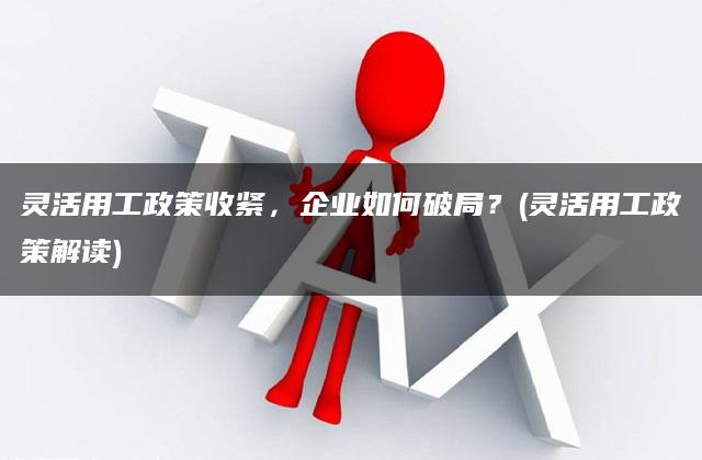 灵活用工政策收紧，企业如何破局？(灵活用工政策解读)