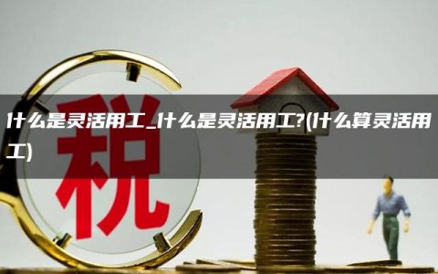 什么是灵活用工_什么是灵活用工?(什么算灵活用工)