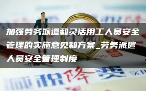 加强劳务派遣和灵活用工人员安全管理的实施意见和方案_劳务派遣人员安全管理制度