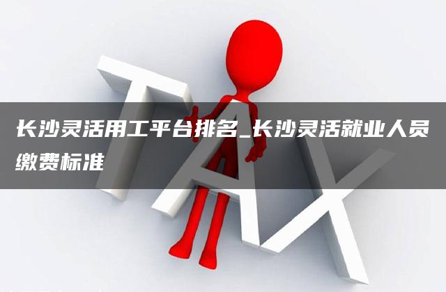 长沙灵活用工平台排名_长沙灵活就业人员缴费标准