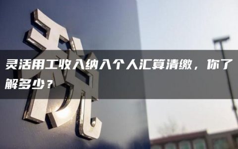 灵活用工收入纳入个人汇算清缴，你了解多少？