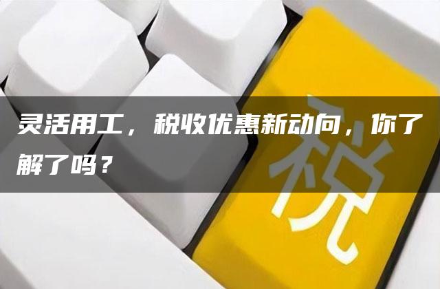 灵活用工，税收优惠新动向，你了解了吗？