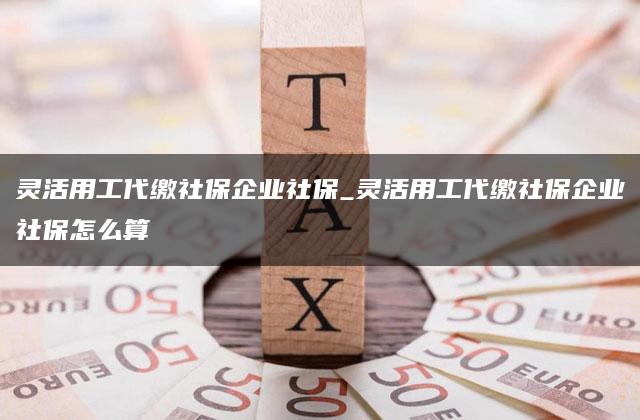 灵活用工代缴社保企业社保_灵活用工代缴社保企业社保怎么算