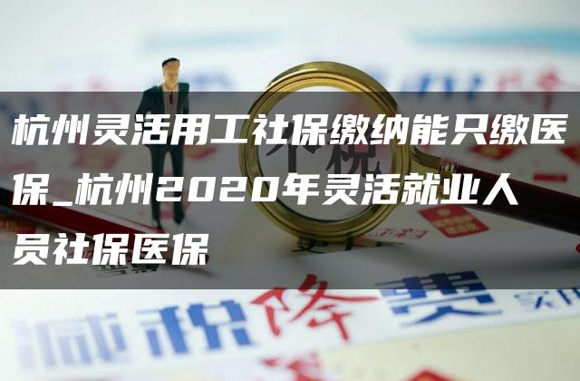 杭州灵活用工社保缴纳能只缴医保_杭州2020年灵活就业人员社保医保