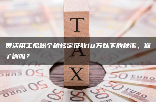 灵活用工揭秘个税核定征收10万以下的秘密，你了解吗？