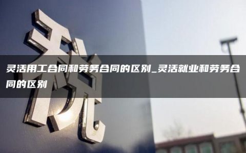 灵活用工合同和劳务合同的区别_灵活就业和劳务合同的区别