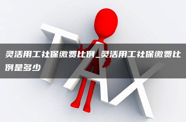 灵活用工社保缴费比例_灵活用工社保缴费比例是多少