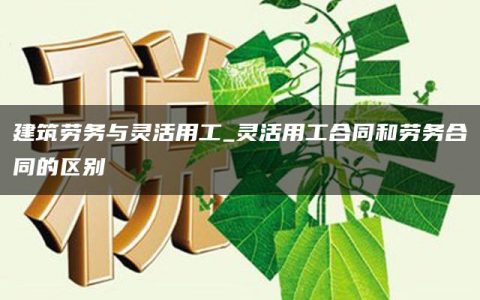 建筑劳务与灵活用工_灵活用工合同和劳务合同的区别