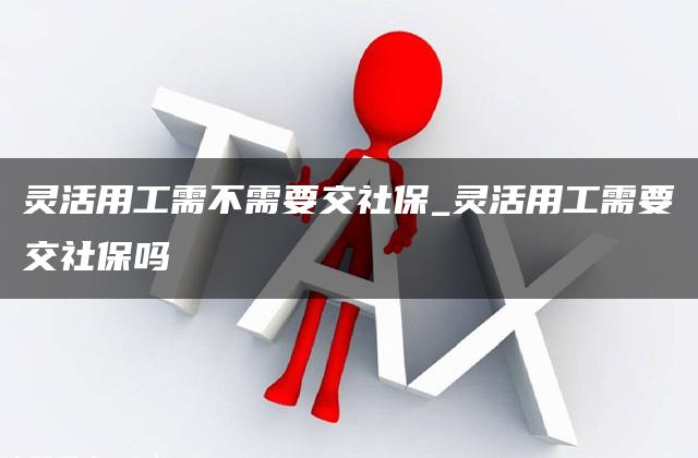 灵活用工需不需要交社保_灵活用工需要交社保吗