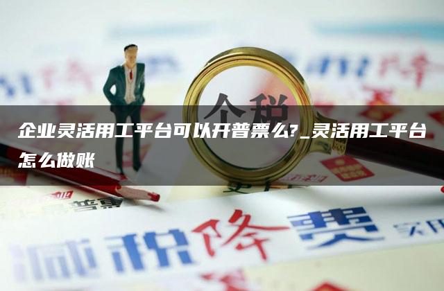 企业灵活用工平台可以开普票么?_灵活用工平台怎么做账