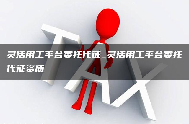 灵活用工平台委托代征_灵活用工平台委托代征资质