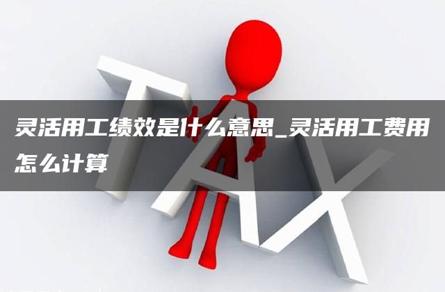 灵活用工绩效是什么意思_灵活用工费用怎么计算