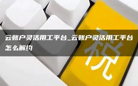 云账户灵活用工平台_云账户灵活用工平台怎么解约