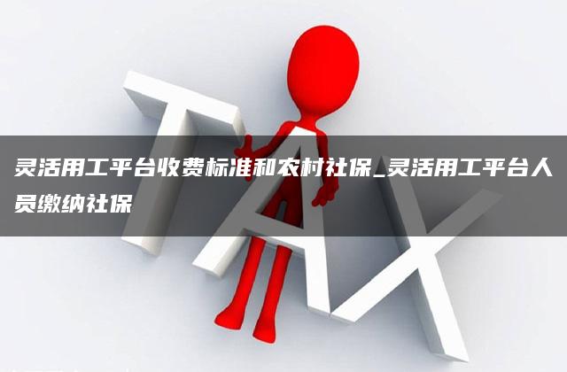 灵活用工平台收费标准和农村社保_灵活用工平台人员缴纳社保