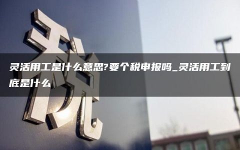 灵活用工是什么意思?要个税申报吗_灵活用工到底是什么