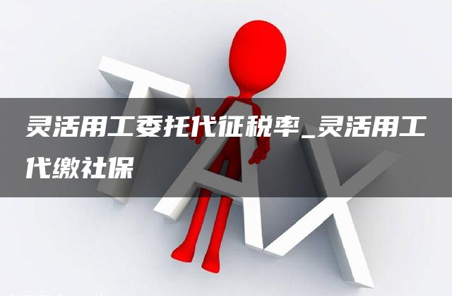 灵活用工委托代征税率_灵活用工代缴社保