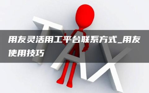 用友灵活用工平台联系方式_用友使用技巧