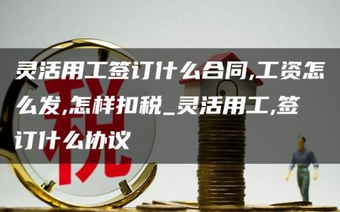 灵活用工签订什么合同,工资怎么发,怎样扣税_灵活用工,签订什么协议