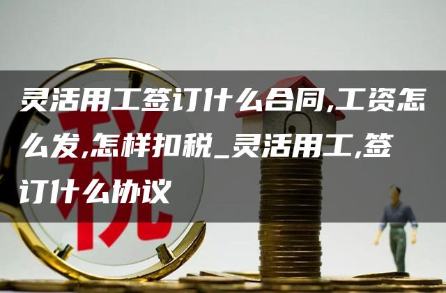 灵活用工签订什么合同,工资怎么发,怎样扣税_灵活用工,签订什么协议