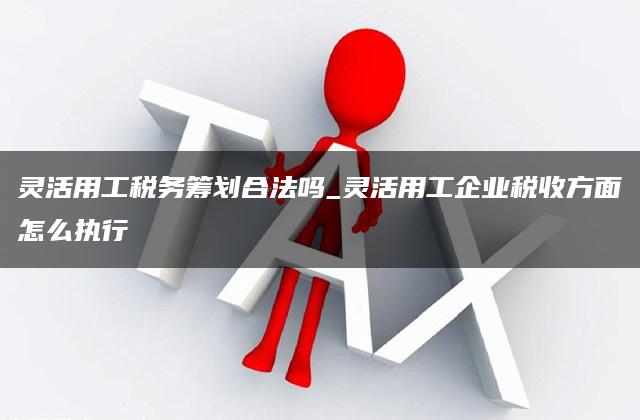 灵活用工税务筹划合法吗_灵活用工企业税收方面怎么执行