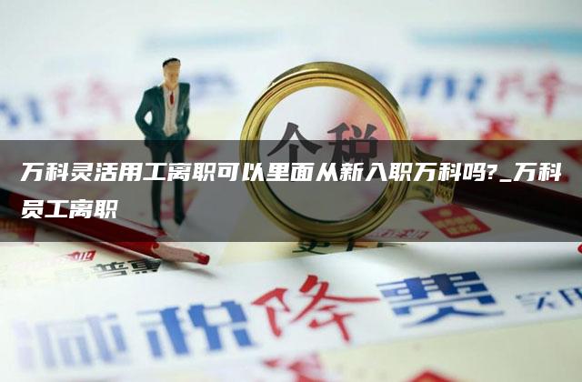 万科灵活用工离职可以里面从新入职万科吗?_万科员工离职