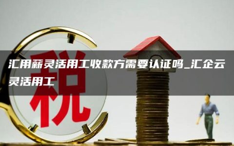 汇用薪灵活用工收款方需要认证吗_汇企云灵活用工