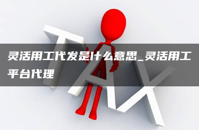 灵活用工代发是什么意思_灵活用工平台代理