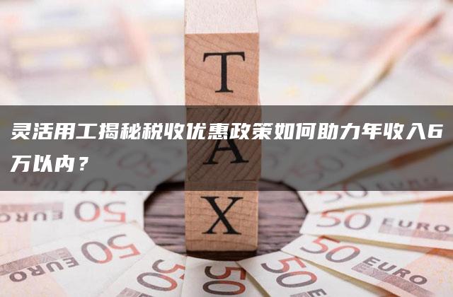 灵活用工揭秘税收优惠政策如何助力年收入6万以内？