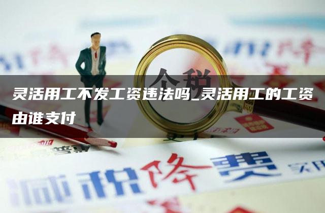 灵活用工不发工资违法吗_灵活用工的工资由谁支付