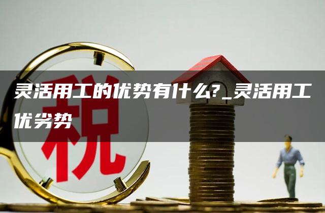 灵活用工的优势有什么?_灵活用工优劣势